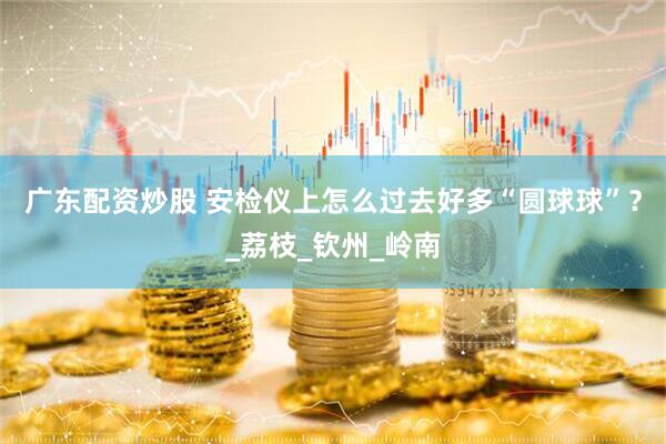 广东配资炒股 安检仪上怎么过去好多“圆球球”？_荔枝_钦州_岭南