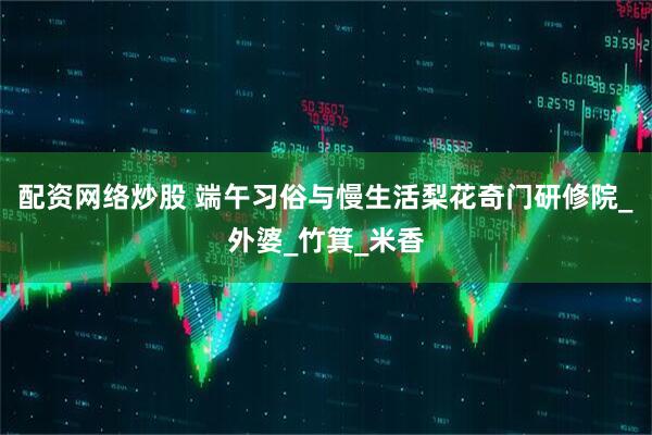 配资网络炒股 端午习俗与慢生活梨花奇门研修院_外婆_竹箕_米香