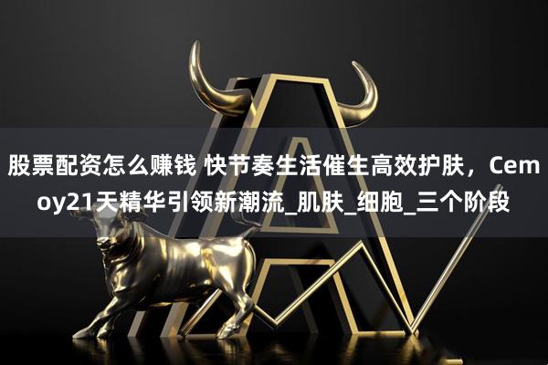 股票配资怎么赚钱 快节奏生活催生高效护肤，Cemoy21天精华引领新潮流_肌肤_细胞_三个阶段