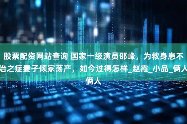 股票配资网站查询 国家一级演员邵峰，为救身患不治之症妻子倾家荡产，如今过得怎样_赵霞_小品_俩人