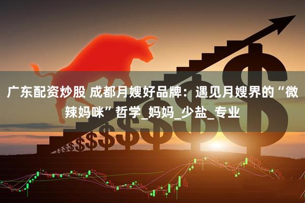 广东配资炒股 成都月嫂好品牌：遇见月嫂界的“微辣妈咪”哲学_妈妈_少盐_专业