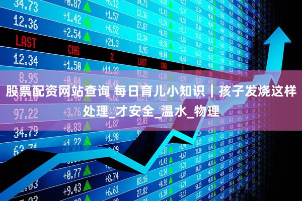 股票配资网站查询 每日育儿小知识｜孩子发烧这样处理_才安全_温水_物理