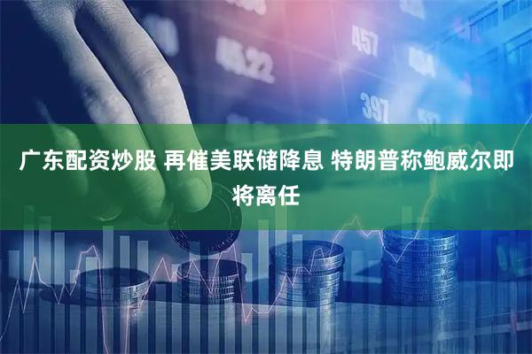 广东配资炒股 再催美联储降息 特朗普称鲍威尔即将离任