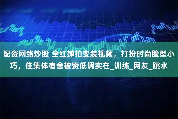 配资网络炒股 全红婵拍变装视频，打扮时尚脸型小巧，住集体宿舍被赞低调实在_训练_网友_跳水