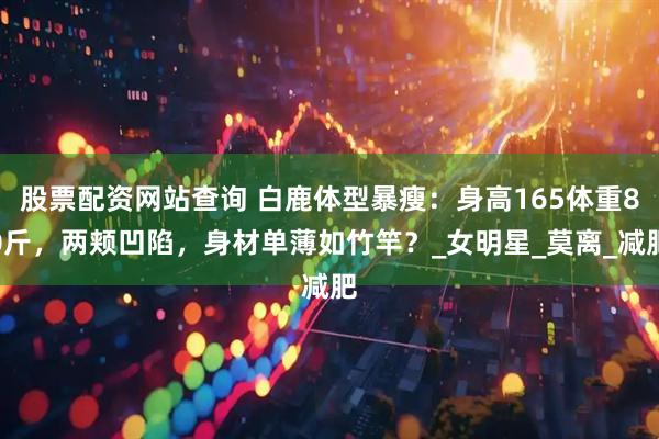 股票配资网站查询 白鹿体型暴瘦：身高165体重80斤，两颊凹陷，身材单薄如竹竿？_女明星_莫离_减肥