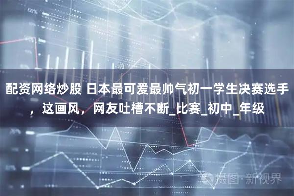 配资网络炒股 日本最可爱最帅气初一学生决赛选手，这画风，网友吐槽不断_比赛_初中_年级