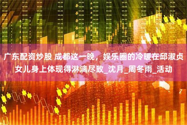 广东配资炒股 成都这一晚，娱乐圈的冷暖在邱淑贞女儿身上体现得淋漓尽致_沈月_周冬雨_活动