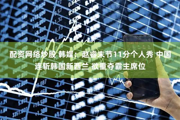 配资网络炒股 韩媒：赵睿末节11分个人秀 中国连斩韩国新西兰 欲重夺霸主席位