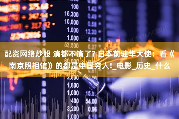 配资网络炒股 演都不演了? 日本前驻华大使：看《南京照相馆》的都是中国穷人!_电影_历史_什么