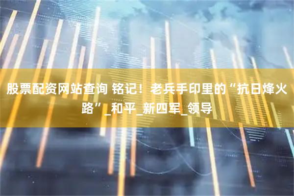 股票配资网站查询 铭记！老兵手印里的“抗日烽火路”_和平_新四军_领导