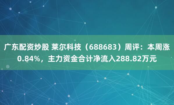 广东配资炒股 莱尔科技（688683）周评：本周涨0.84%，主力资金合计净流入288.82万元