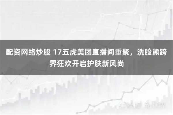 配资网络炒股 17五虎美团直播间重聚，洗脸熊跨界狂欢开启护肤新风尚