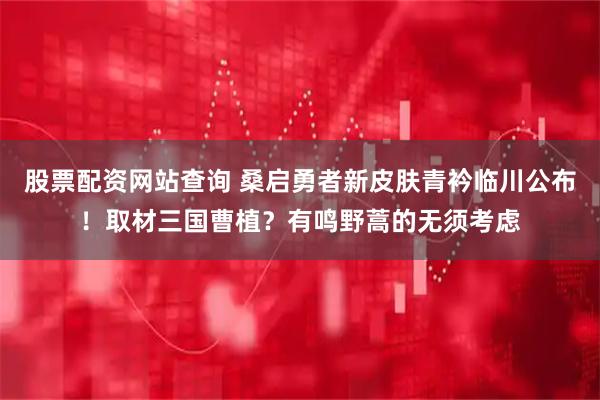 股票配资网站查询 桑启勇者新皮肤青衿临川公布！取材三国曹植？有鸣野蒿的无须考虑