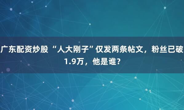 广东配资炒股 “人大刚子”仅发两条帖文，粉丝已破1.9万，他是谁？
