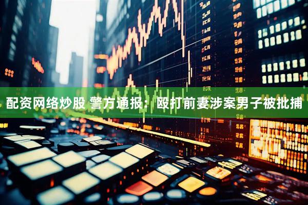 配资网络炒股 警方通报：殴打前妻涉案男子被批捕