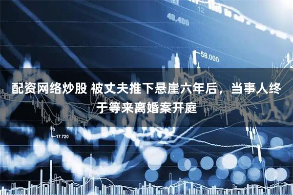 配资网络炒股 被丈夫推下悬崖六年后，当事人终于等来离婚案开庭