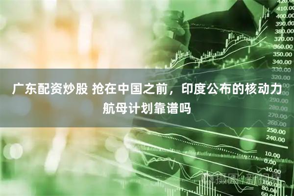 广东配资炒股 抢在中国之前，印度公布的核动力航母计划靠谱吗