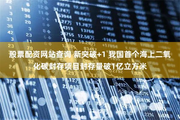 股票配资网站查询 新突破+1 我国首个海上二氧化碳封存项目封存量破1亿立方米