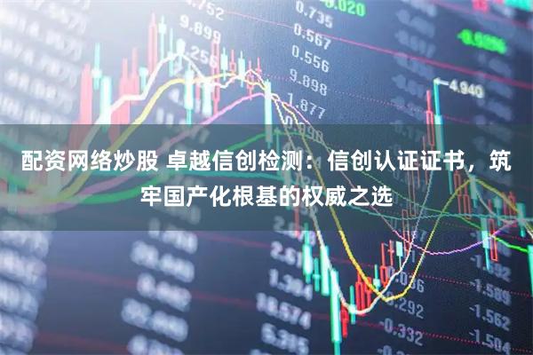 配资网络炒股 卓越信创检测：信创认证证书，筑牢国产化根基的权威之选