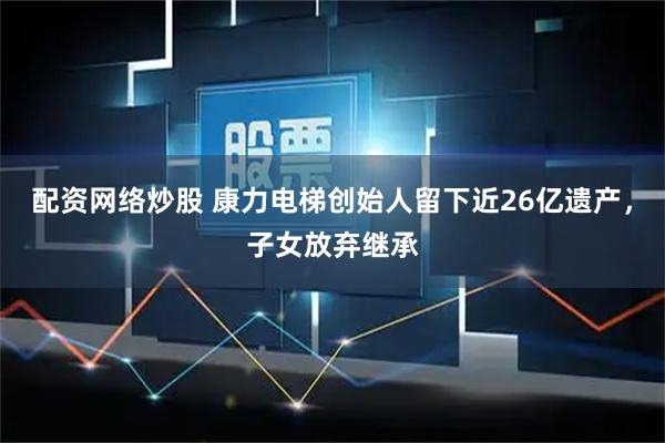 配资网络炒股 康力电梯创始人留下近26亿遗产，子女放弃继承