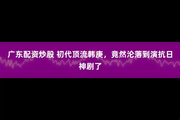 广东配资炒股 初代顶流韩庚，竟然沦落到演抗日神剧了