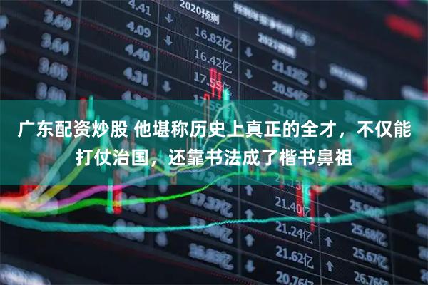 广东配资炒股 他堪称历史上真正的全才，不仅能打仗治国，还靠书法成了楷书鼻祖