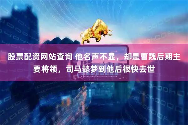股票配资网站查询 他名声不显，却是曹魏后期主要将领，司马懿梦到他后很快去世