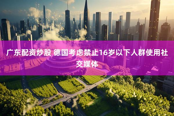 广东配资炒股 德国考虑禁止16岁以下人群使用社交媒体