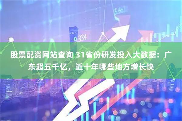 股票配资网站查询 31省份研发投入大数据：广东超五千亿，近十年哪些地方增长快