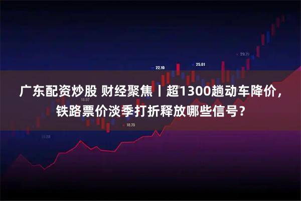 广东配资炒股 财经聚焦丨超1300趟动车降价，铁路票价淡季打折释放哪些信号？