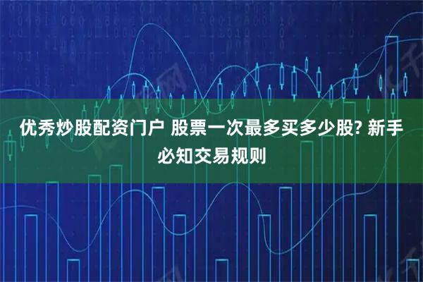优秀炒股配资门户 股票一次最多买多少股? 新手必知交易规则