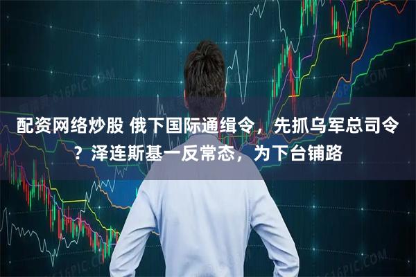 配资网络炒股 俄下国际通缉令，先抓乌军总司令？泽连斯基一反常态，为下台铺路