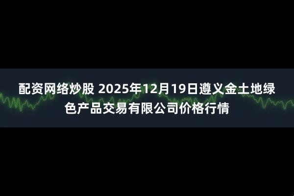 配资网络炒股 2025年12月19日遵义金土地绿色产品交易有限公司价格行情