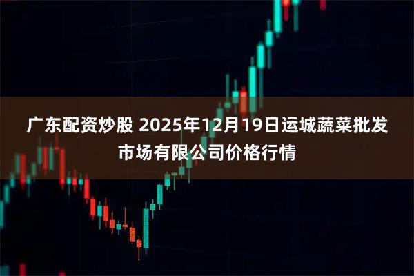 广东配资炒股 2025年12月19日运城蔬菜批发市场有限公司价格行情