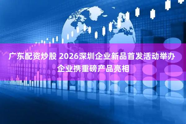 广东配资炒股 2026深圳企业新品首发活动举办 企业携重磅产品亮相