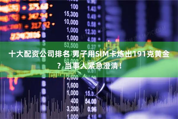 十大配资公司排名 男子用SIM卡炼出191克黄金？当事人紧急澄清！