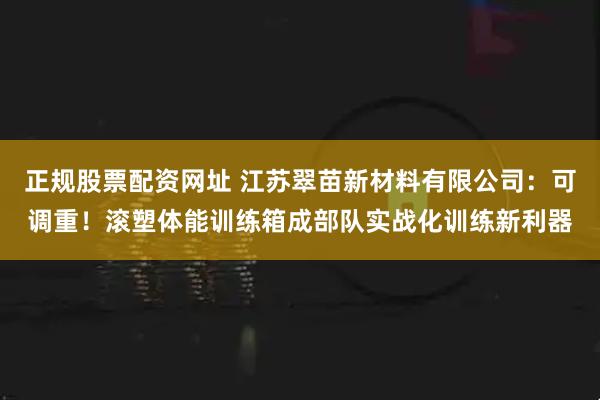 正规股票配资网址 江苏翠苗新材料有限公司：可调重！滚塑体能训练箱成部队实战化训练新利器