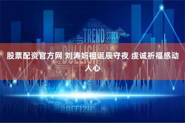 股票配资官方网 刘涛妈祖诞辰守夜 虔诚祈福感动人心
