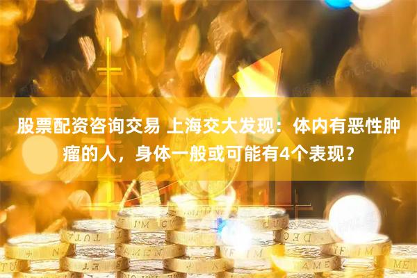 股票配资咨询交易 上海交大发现：体内有恶性肿瘤的人，身体一般或可能有4个表现？