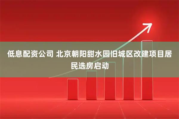 低息配资公司 北京朝阳甜水园旧城区改建项目居民选房启动